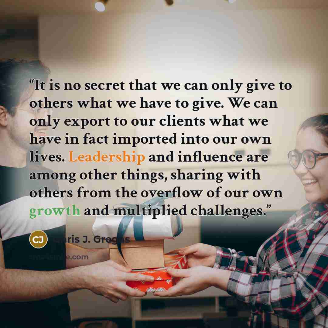 “It is no secret that we can only give to others what we have to give. We can only export to our clients what we have in fact imported into our own lives. Leadership and influence are among other things, sharing with others from the overflow of our own growth and multiplied challenges.” quote by Chris J. Gregas