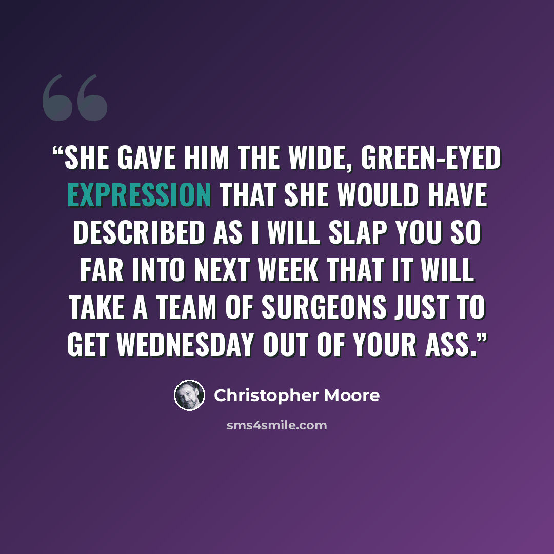 “She gave him the wide, green-eyed expression that she would have described as I will slap you so far into next week that it will take a team of surgeons just to get Wednesday out of your ass.” quote by Christopher Moore
