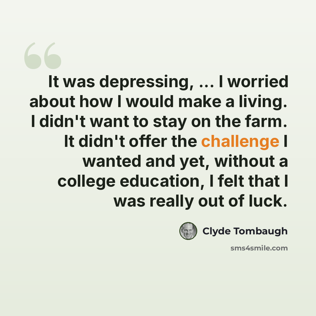 “It was depressing, ... I worried about how I would make a living. I didn't want to stay on the farm. It didn't offer the challenge I wanted and yet, without a college education, I felt that I was really out of luck.” quote by Clyde Tombaugh