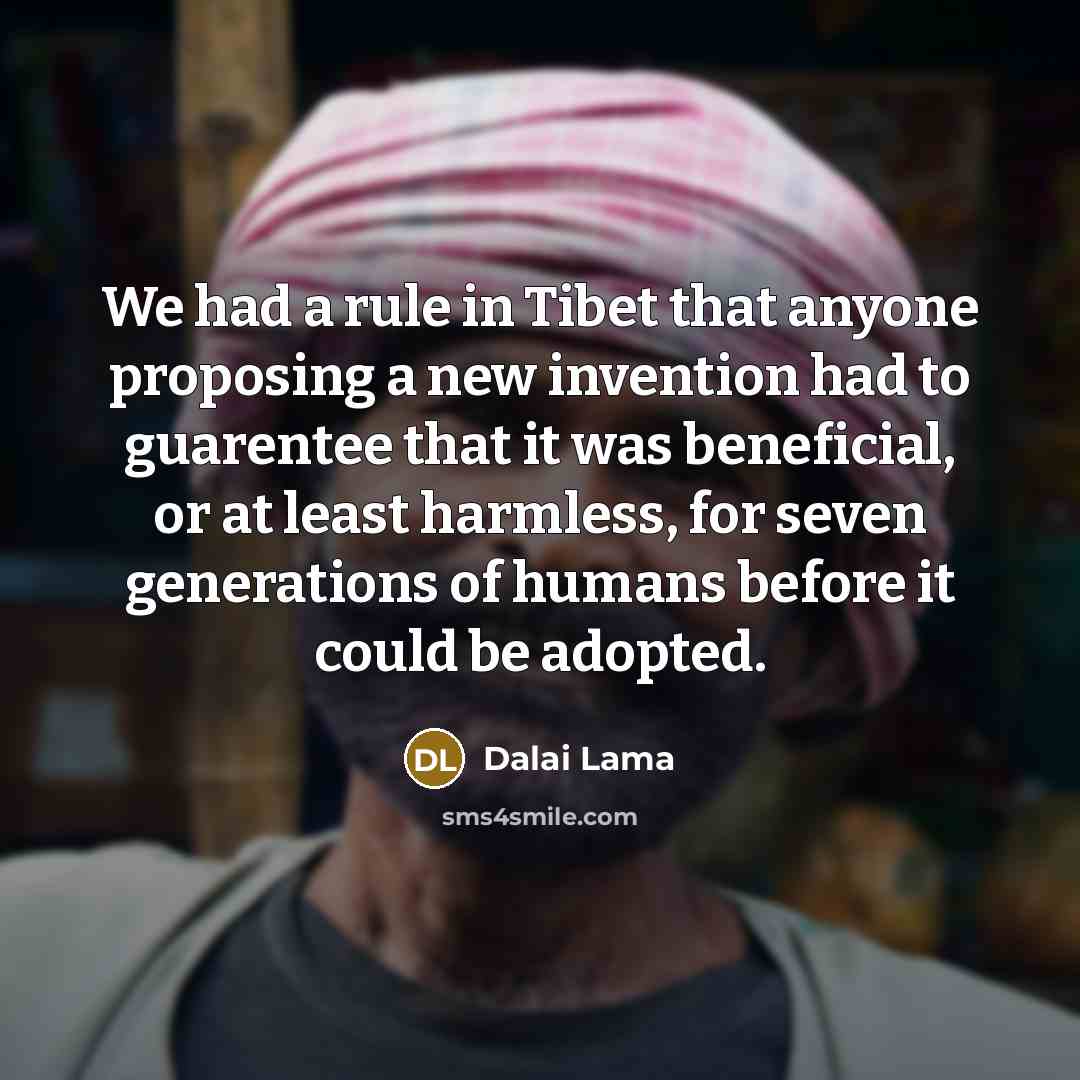 “We had a rule in Tibet that anyone proposing a new invention had to guarentee that it was beneficial, or at least harmless, for seven generations of humans before it could be adopted.” quote by Dalai Lama
