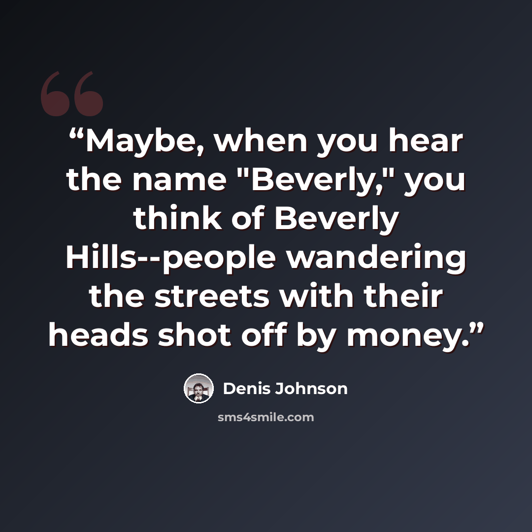 “Maybe, when you hear the name "Beverly," you think of Beverly Hills--people wandering the streets with their heads shot off by money.” quote by Denis Johnson