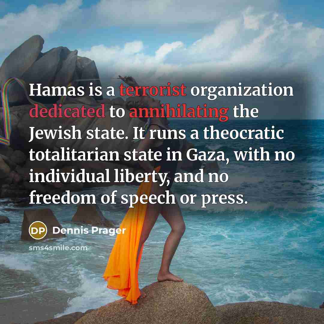 “Hamas is a terrorist organization dedicated to annihilating the Jewish state. It runs a theocratic totalitarian state in Gaza, with no individual liberty, and no freedom of speech or press.” quote by Dennis Prager