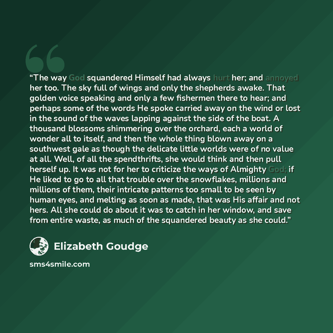“The way God squandered Himself had always hurt her; and annoyed her too. The sky full of wings and only the shepherds awake. That golden voice speaking and only a few fishermen there to hear; and perhaps some of the words He spoke carried away on the wind or lost in the sound of the waves lapping…” quote by Elizabeth Goudge