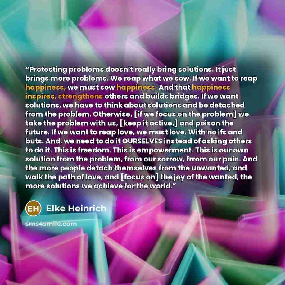 “Protesting problems doesn’t really bring solutions. It just brings more problems. We reap what we sow. If we want to reap happiness, we must sow happiness. And that happiness inspires, strengthens others and builds bridges. If we want solutions, we have to think about solutions and be detached…” quote by Elke Heinrich