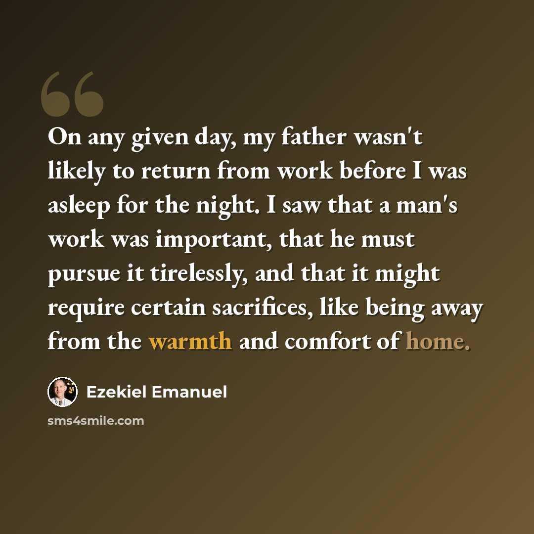 “On any given day, my father wasn't likely to return from work before I was asleep for the night. I saw that a man's work was important, that he must pursue it tirelessly, and that it might require certain sacrifices, like being away from the warmth and comfort of home.” quote by Ezekiel Emanuel