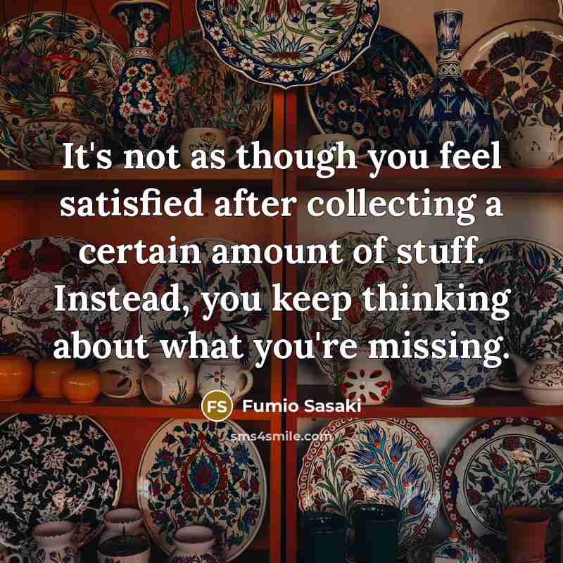 “It's not as though you feel satisfied after collecting a certain amount of stuff. Instead, you keep thinking about what you're missing.” quote by Fumio Sasaki