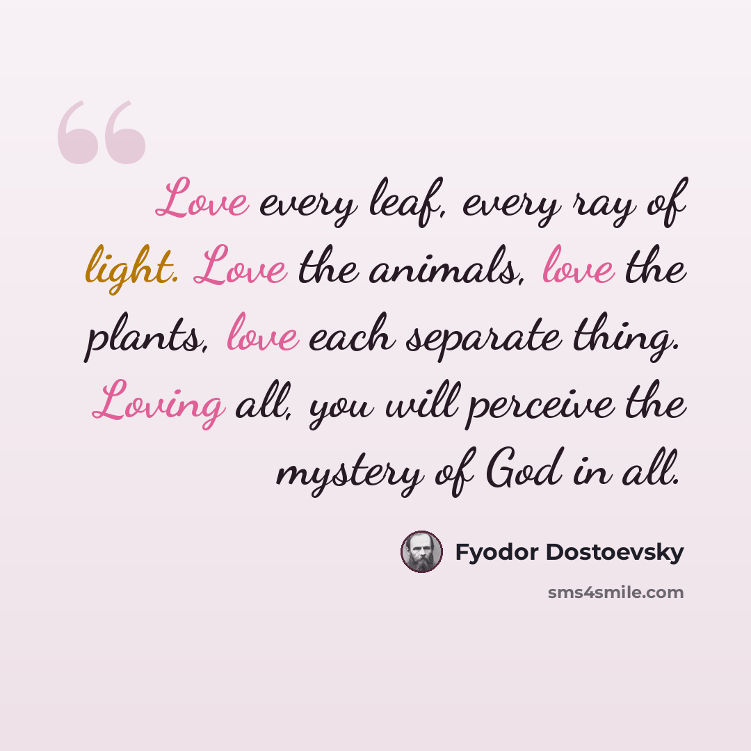 “Love every leaf, every ray of light. Love the animals, love the plants, love each separate thing. Loving all, you will perceive the mystery of God in all.” quote by Fyodor Dostoevsky
