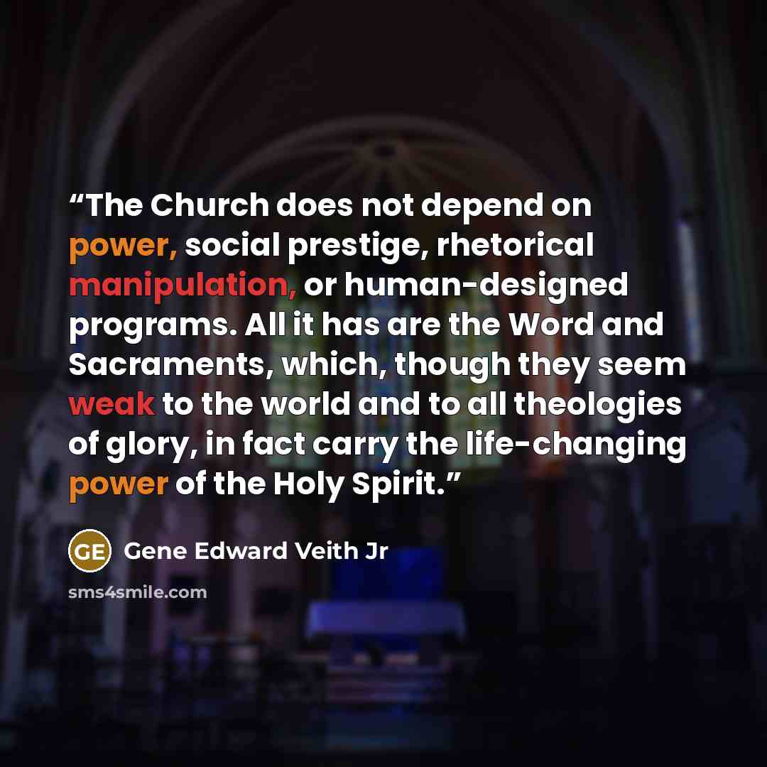 “The Church does not depend on power, social prestige, rhetorical manipulation, or human-designed programs. All it has are the Word and Sacraments, which, though they seem weak to the world and to all theologies of glory, in fact carry the life-changing power of the Holy Spirit.” quote by Gene Edward Veith Jr
