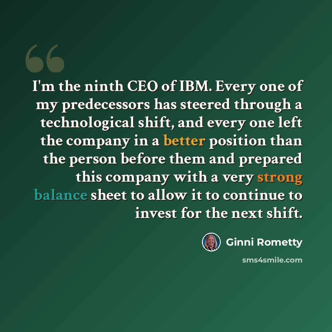 “I'm the ninth CEO of IBM. Every one of my predecessors has steered through a technological shift, and every one left the company in a better position than the person before them and prepared this company with a very strong balance sheet to allow it to continue to invest for the next shift.” quote by Ginni Rometty