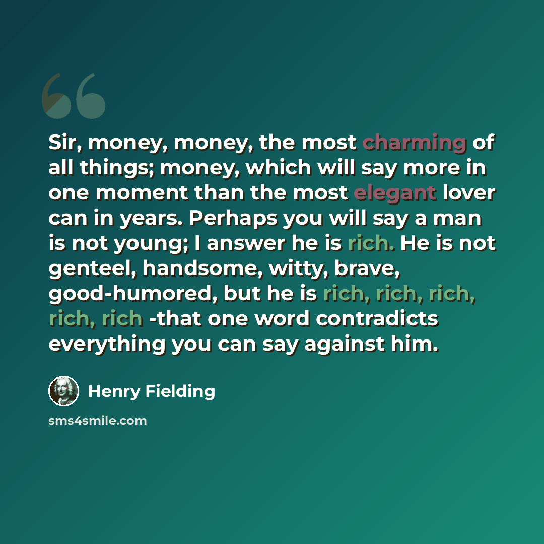 “Sir, money, money, the most charming of all things; money, which will say more in one moment than the most elegant lover can in years. Perhaps you will say a man is not young; I answer he is rich. He is not genteel, handsome, witty, brave, good-humored, but he is rich, rich, rich, rich, rich -that…” quote by Henry Fielding