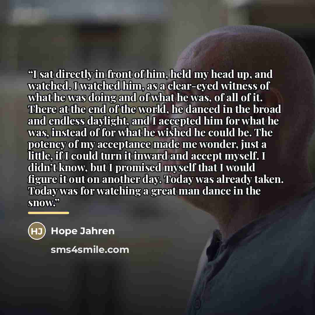 “I sat directly in front of him, held my head up, and watched. I watched him, as a clear-eyed witness of what he was doing and of what he was, of all of it. There at the end of the world, he danced in the broad and endless daylight, and I accepted him for what he was, instead of for what he wished…” quote by Hope Jahren