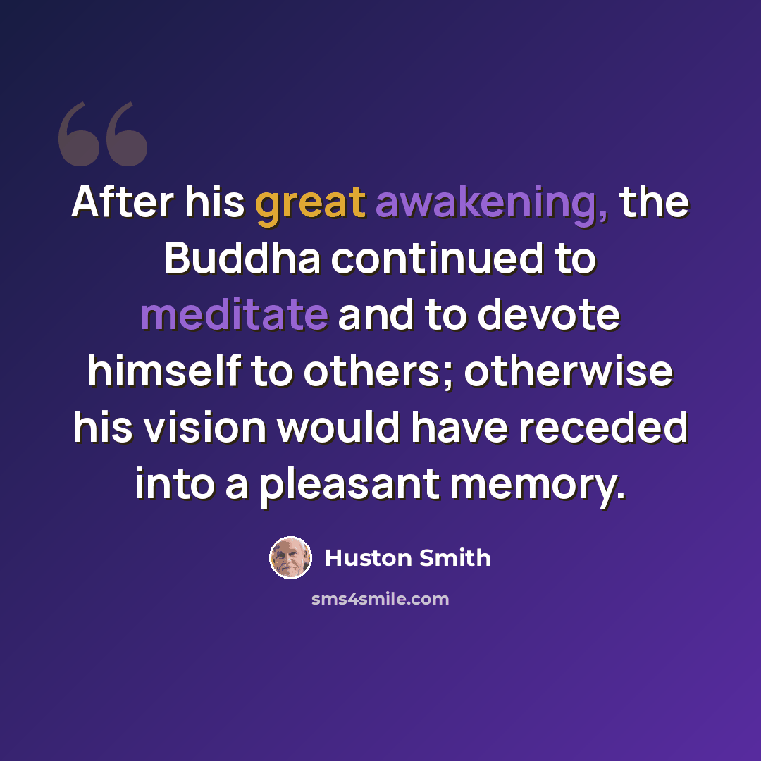 “After his great awakening, the Buddha continued to meditate and to devote himself to others; otherwise his vision would have receded into a pleasant memory.” quote by Huston Smith