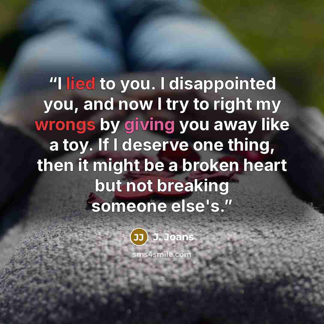 “I lied to you. I disappointed you, and now I try to right my wrongs by giving you away like a toy. If I deserve one thing, then it might be a broken heart but not breaking someone else's.” quote by J. Joans