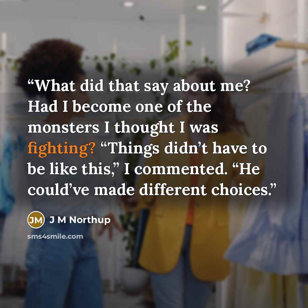 “What did that say about me? Had I become one of the monsters I thought I was fighting? “Things didn’t have to be like this,” I commented. “He could’ve made different choices.” quote by J M Northup
