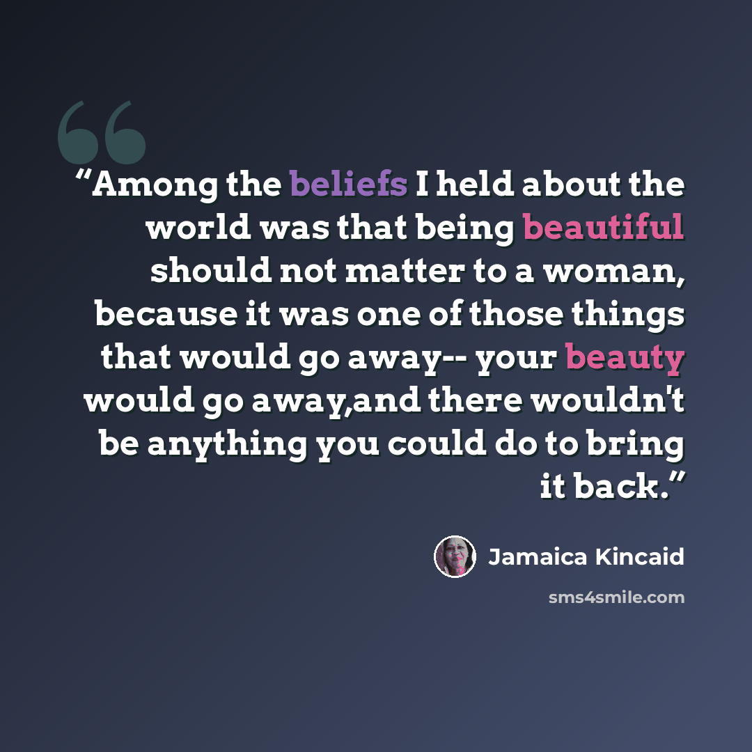 “Among the beliefs I held about the world was that being beautiful should not matter to a woman, because it was one of those things that would go away-- your beauty would go away,and there wouldn't be anything you could do to bring it back.” quote by Jamaica Kincaid