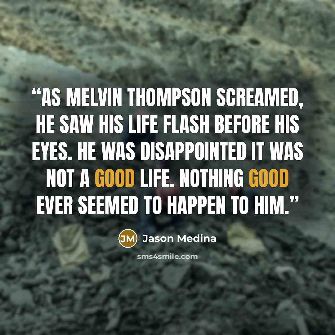 “As Melvin Thompson screamed, he saw his life flash before his eyes. He was disappointed it was not a good life. Nothing good ever seemed to happen to him.” quote by Jason Medina
