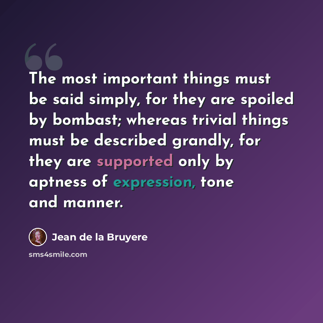 “The most important things must be said simply, for they are spoiled by bombast; whereas trivial things must be described grandly, for they are supported only by aptness of expression, tone and manner.” quote by Jean de la Bruyere