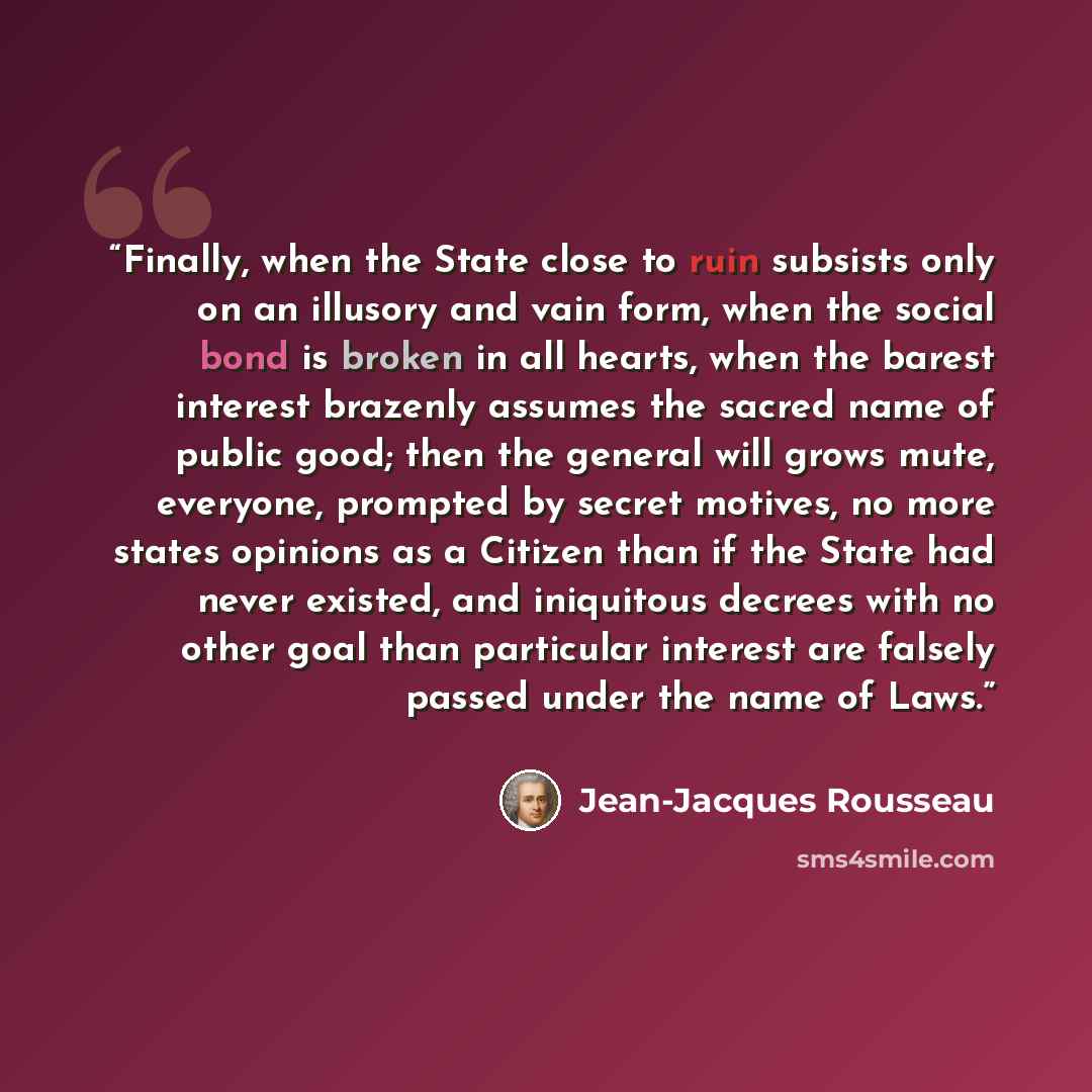 “Finally, when the State close to ruin subsists only on an illusory and vain form, when the social bond is broken in all hearts, when the barest interest brazenly assumes the sacred name of public good; then the general will grows mute, everyone, prompted by secret motives, no more states opinions…” quote by Jean-Jacques Rousseau