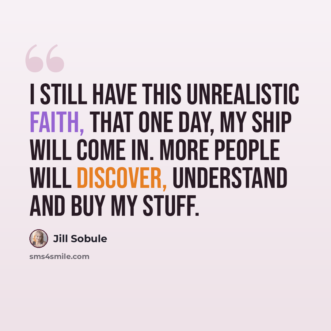 “I still have this unrealistic faith, that one day, my ship will come in. More people will discover, understand and buy my stuff.” quote by Jill Sobule