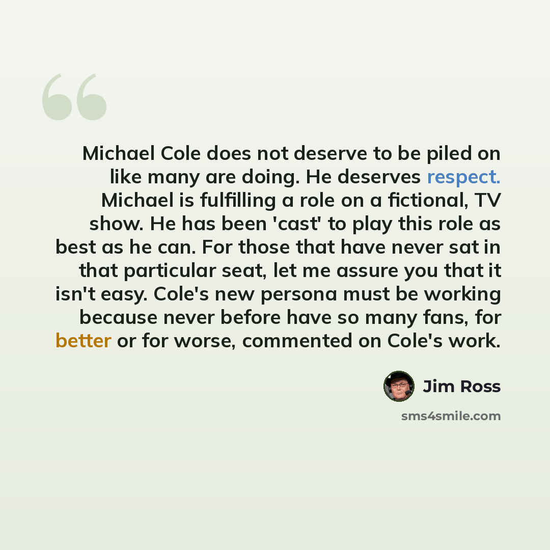 “Michael Cole does not deserve to be piled on like many are doing. He deserves respect. Michael is fulfilling a role on a fictional, TV show. He has been 'cast' to play this role as best as he can. For those that have never sat in that particular seat, let me assure you that it isn't easy. Cole's…” quote by Jim Ross