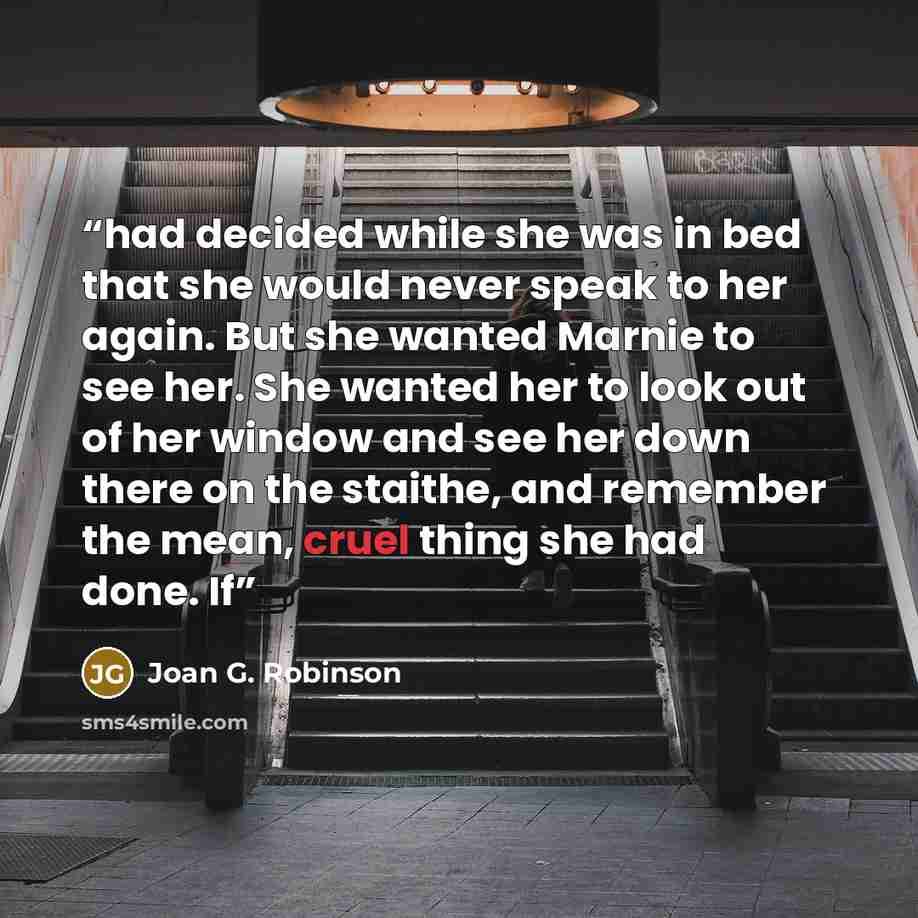 “had decided while she was in bed that she would never speak to her again. But she wanted Marnie to see her. She wanted her to look out of her window and see her down there on the staithe, and remember the mean, cruel thing she had done. If” quote by Joan G. Robinson