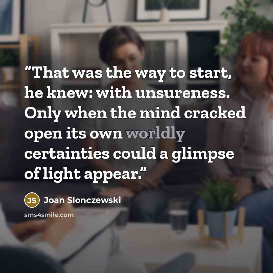 “That was the way to start, he knew: with unsureness. Only when the mind cracked open its own worldly certainties could a glimpse of light appear.” quote by Joan Slonczewski