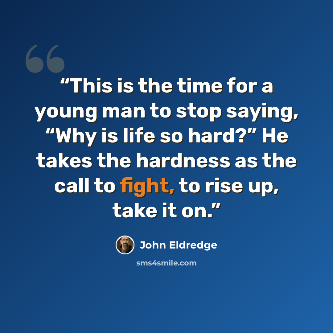 “This is the time for a young man to stop saying, “Why is life so hard?” He takes the hardness as the call to fight, to rise up, take it on.” quote by John Eldredge