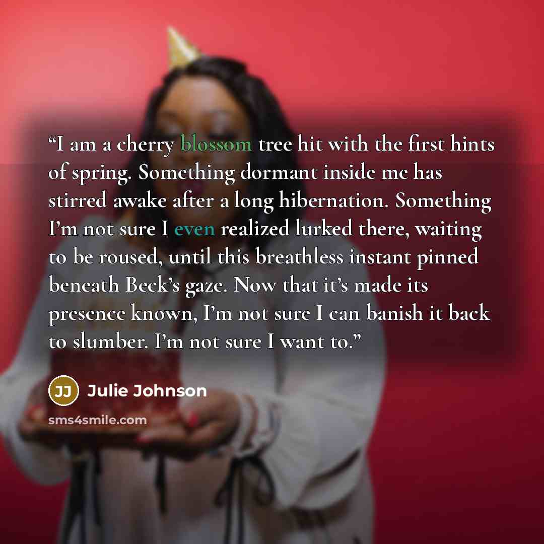 “I am a cherry blossom tree hit with the first hints of spring. Something dormant inside me has stirred awake after a long hibernation. Something I’m not sure I even realized lurked there, waiting to be roused, until this breathless instant pinned beneath Beck’s gaze. Now that it’s made its…” quote by Julie Johnson