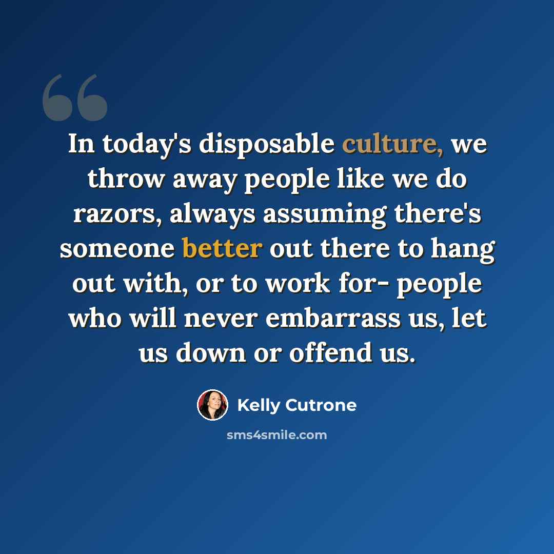 “In today's disposable culture, we throw away people like we do razors, always assuming there's someone better out there to hang out with, or to work for- people who will never embarrass us, let us down or offend us.” quote by Kelly Cutrone