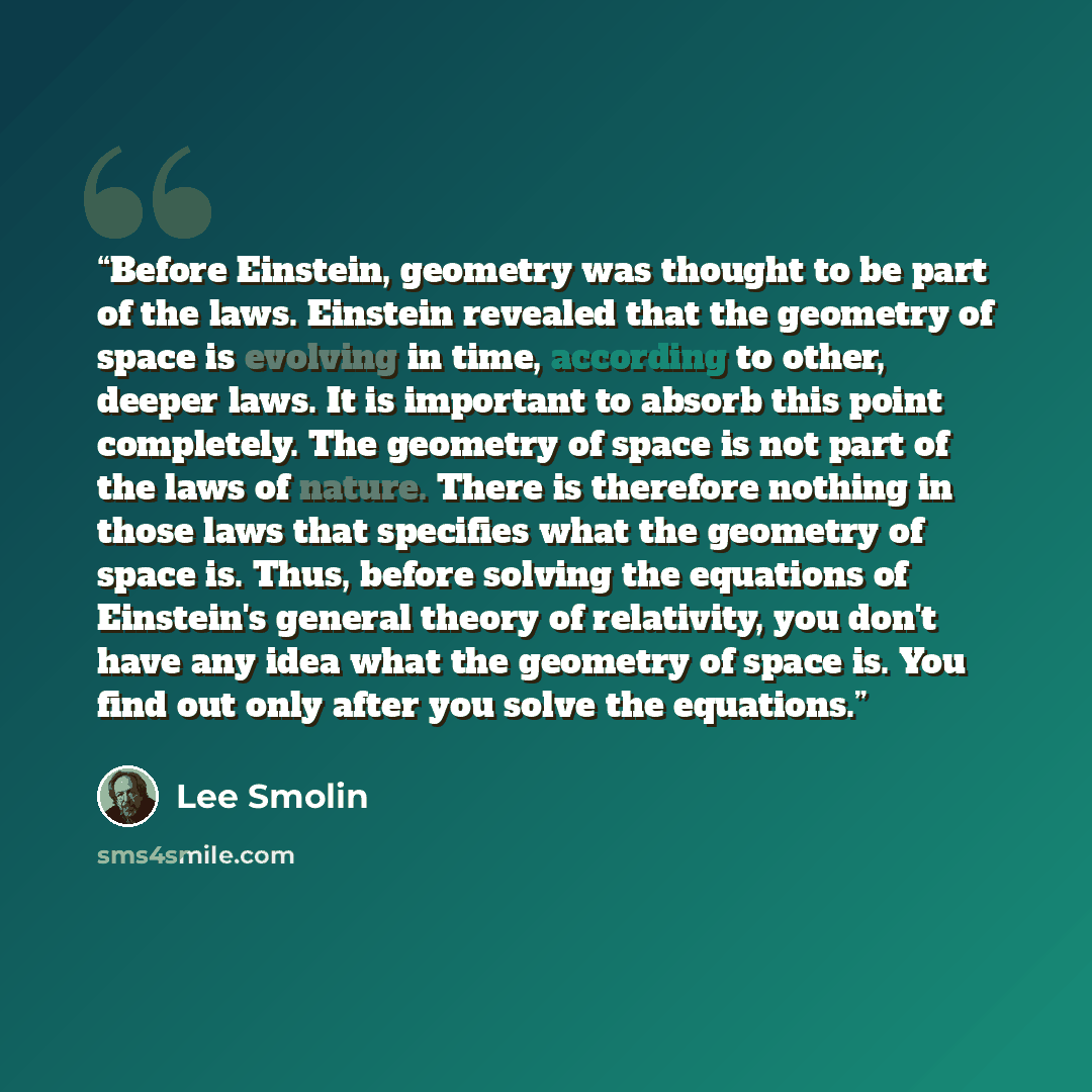“Before Einstein, geometry was thought to be part of the laws. Einstein revealed that the geometry of space is evolving in time, according to other, deeper laws. It is important to absorb this point completely. The geometry of space is not part of the laws of nature. There is therefore nothing in…” quote by Lee Smolin