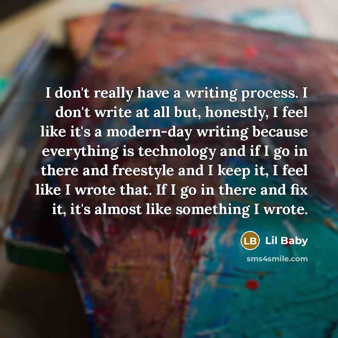 “I don't really have a writing process. I don't write at all but, honestly, I feel like it's a modern-day writing because everything is technology and if I go in there and freestyle and I keep it, I feel like I wrote that. If I go in there and fix it, it's almost like something I wrote.” quote by Lil Baby