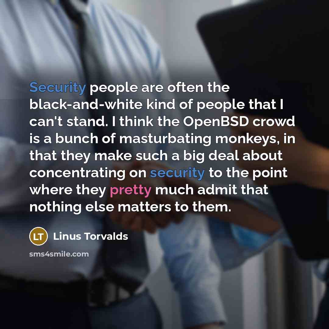 “Security people are often the black-and-white kind of people that I can't stand. I think the OpenBSD crowd is a bunch of masturbating monkeys, in that they make such a big deal about concentrating on security to the point where they pretty much admit that nothing else matters to them.” quote by Linus Torvalds