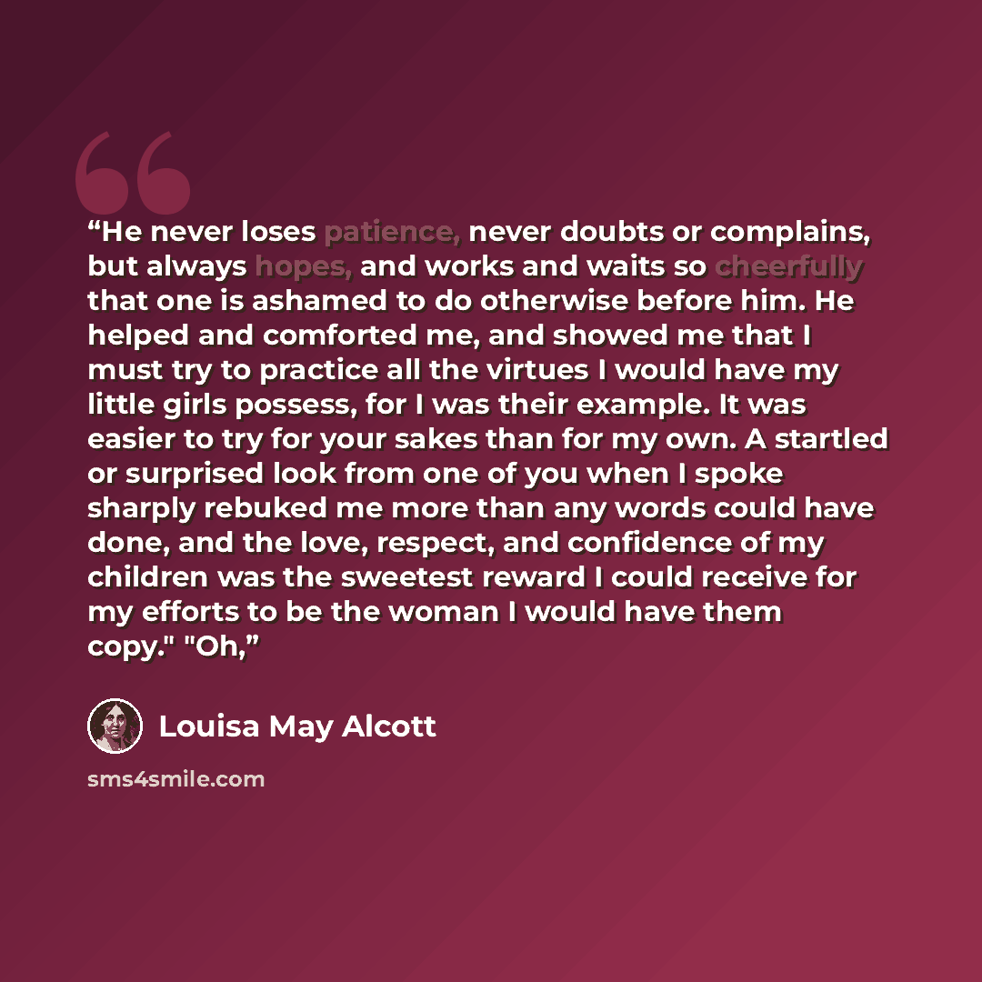“He never loses patience, never doubts or complains, but always hopes, and works and waits so cheerfully that one is ashamed to do otherwise before him. He helped and comforted me, and showed me that I must try to practice all the virtues I would have my little girls possess, for I was their…” quote by Louisa May Alcott