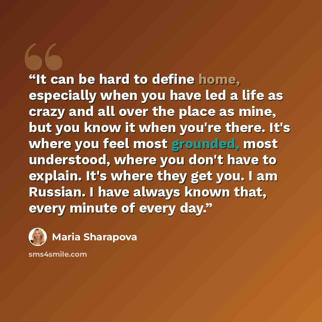 “It can be hard to define home, especially when you have led a life as crazy and all over the place as mine, but you know it when you're there. It's where you feel most grounded, most understood, where you don't have to explain. It's where they get you. I am Russian. I have always known that, every…” quote by Maria Sharapova