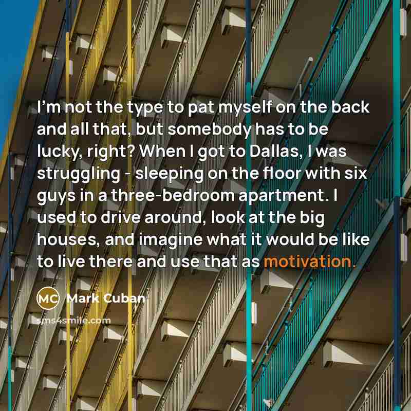 “I'm not the type to pat myself on the back and all that, but somebody has to be lucky, right? When I got to Dallas, I was struggling - sleeping on the floor with six guys in a three-bedroom apartment. I used to drive around, look at the big houses, and imagine what it would be like to live there…” quote by Mark Cuban