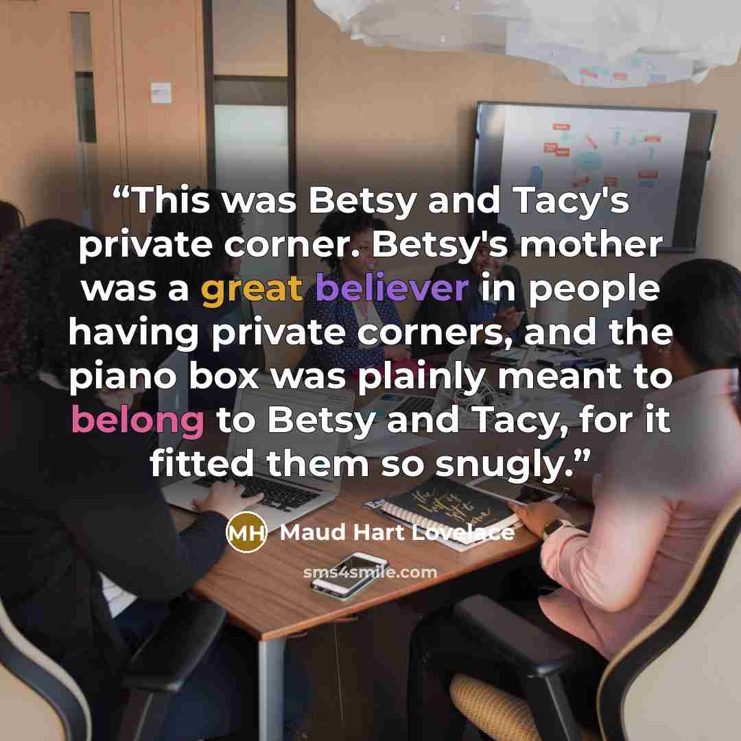 “This was Betsy and Tacy's private corner. Betsy's mother was a great believer in people having private corners, and the piano box was plainly meant to belong to Betsy and Tacy, for it fitted them so snugly.” quote by Maud Hart Lovelace