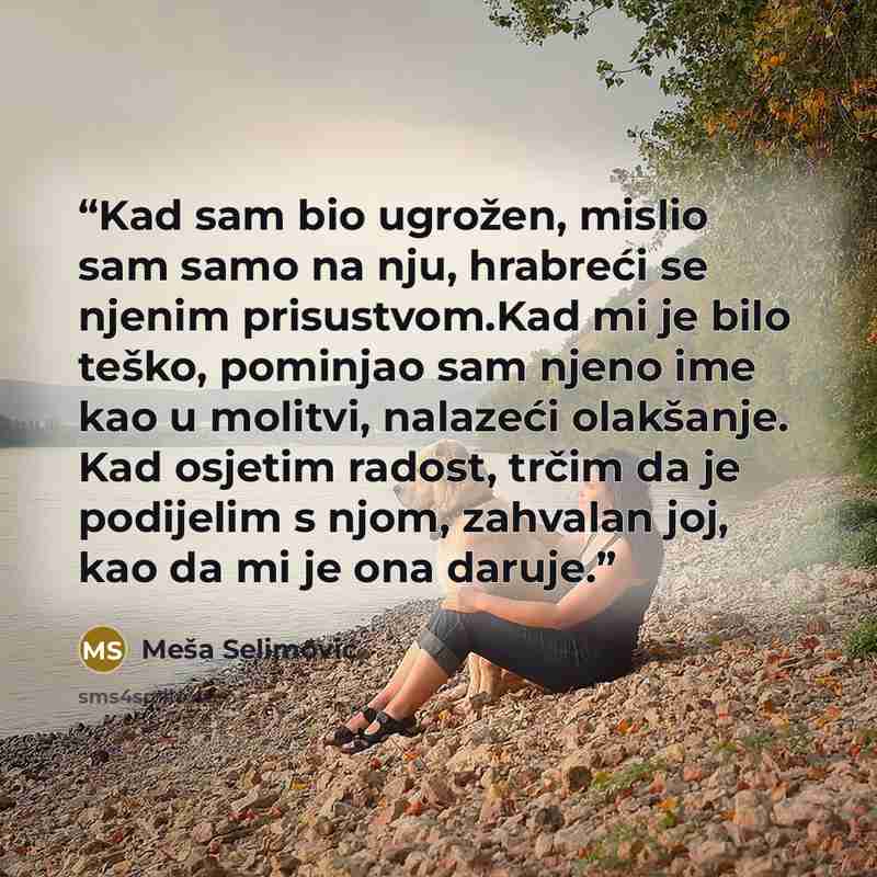 “Kad sam bio ugrožen, mislio sam samo na nju, hrabreći se njenim prisustvom.Kad mi je bilo teško, pominjao sam njeno ime kao u molitvi, nalazeći olakšanje. Kad osjetim radost, trčim da je podijelim s njom, zahvalan joj, kao da mi je ona daruje.” quote by Meša Selimović