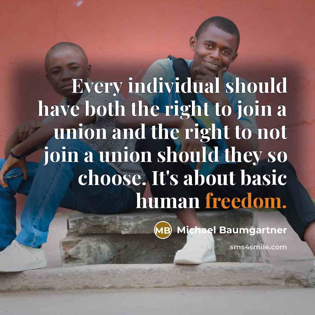 “Every individual should have both the right to join a union and the right to not join a union should they so choose. It's about basic human freedom.” quote by Michael Baumgartner