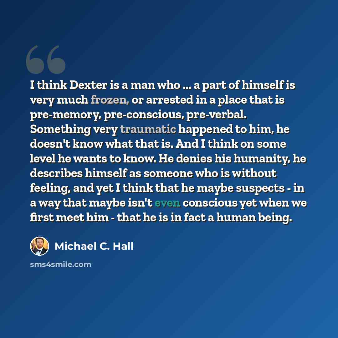 “I think Dexter is a man who ... a part of himself is very much frozen, or arrested in a place that is pre-memory, pre-conscious, pre-verbal. Something very traumatic happened to him, he doesn't know what that is. And I think on some level he wants to know. He denies his humanity, he describes…” quote by Michael C. Hall