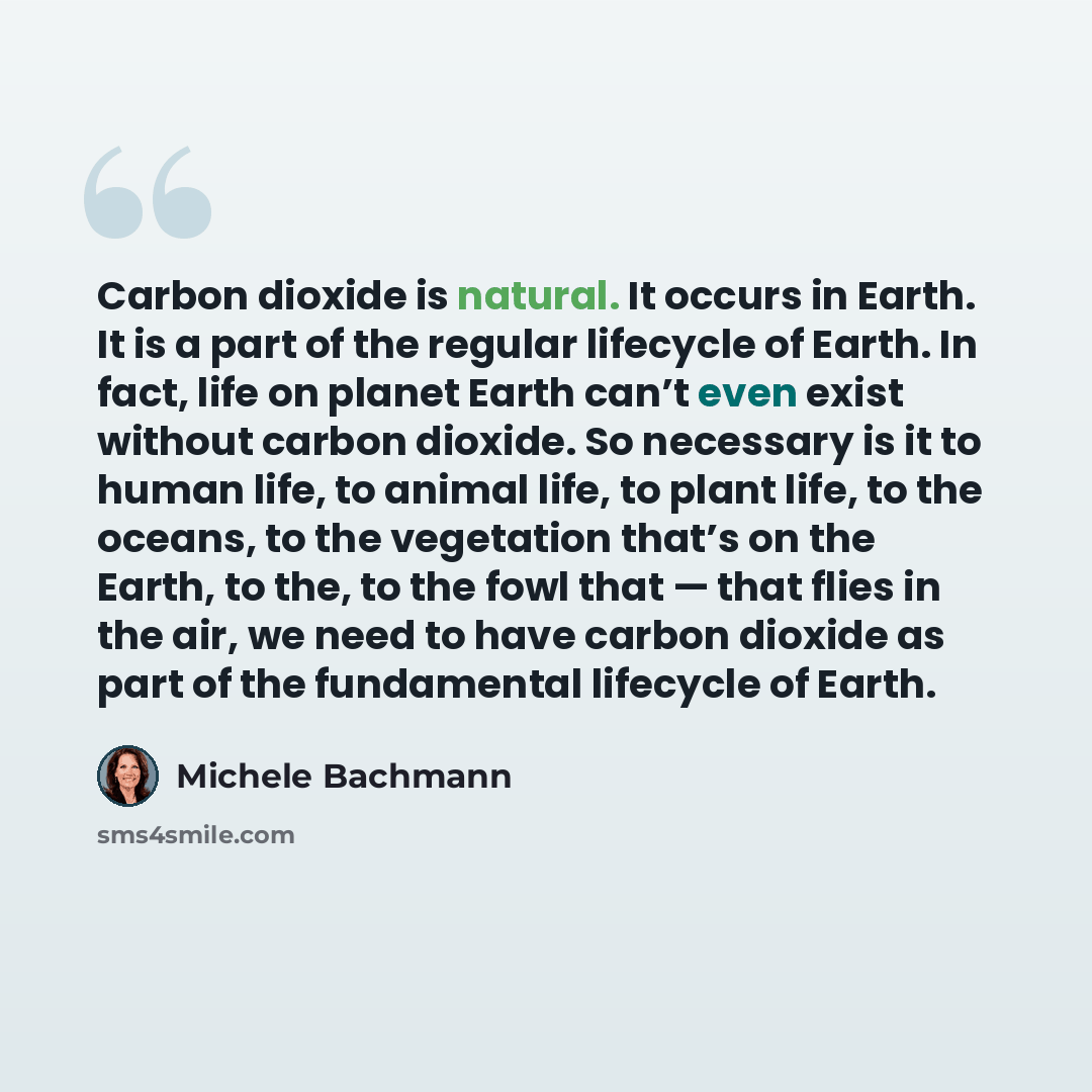 “Carbon dioxide is natural. It occurs in Earth. It is a part of the regular lifecycle of Earth. In fact, life on planet Earth can’t even exist without carbon dioxide. So necessary is it to human life, to animal life, to plant life, to the oceans, to the vegetation that’s on the Earth, to the, to…” quote by Michele Bachmann