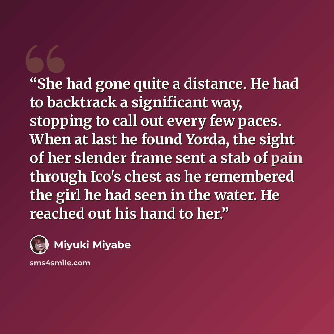 “She had gone quite a distance. He had to backtrack a significant way, stopping to call out every few paces. When at last he found Yorda, the sight of her slender frame sent a stab of pain through Ico's chest as he remembered the girl he had seen in the water. He reached out his hand to her.” quote by Miyuki Miyabe
