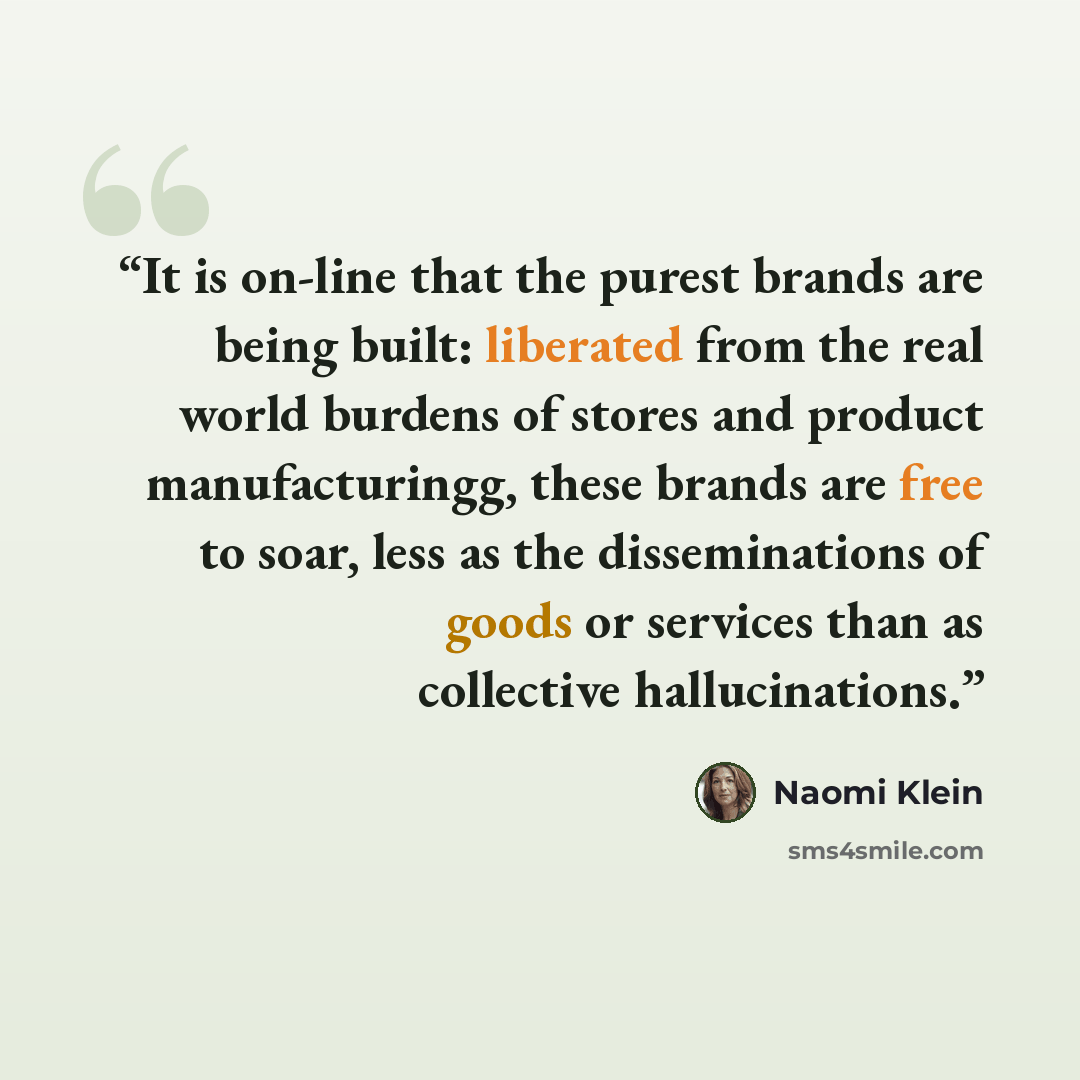 “It is on-line that the purest brands are being built: liberated from the real world burdens of stores and product manufacturingg, these brands are free to soar, less as the disseminations of goods or services than as collective hallucinations.” quote by Naomi Klein