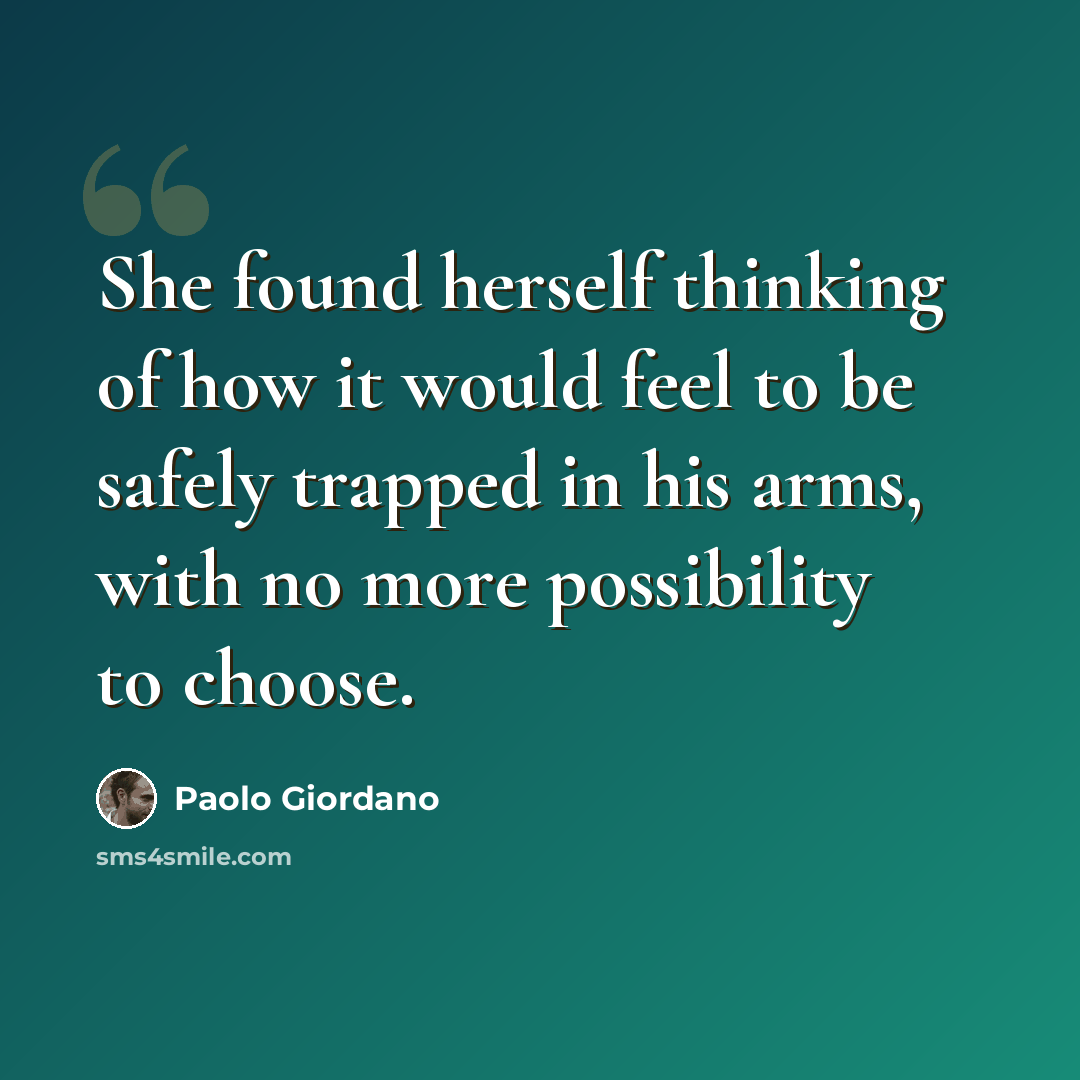 “She found herself thinking of how it would feel to be safely trapped in his arms, with no more possibility to choose.” quote by Paolo Giordano