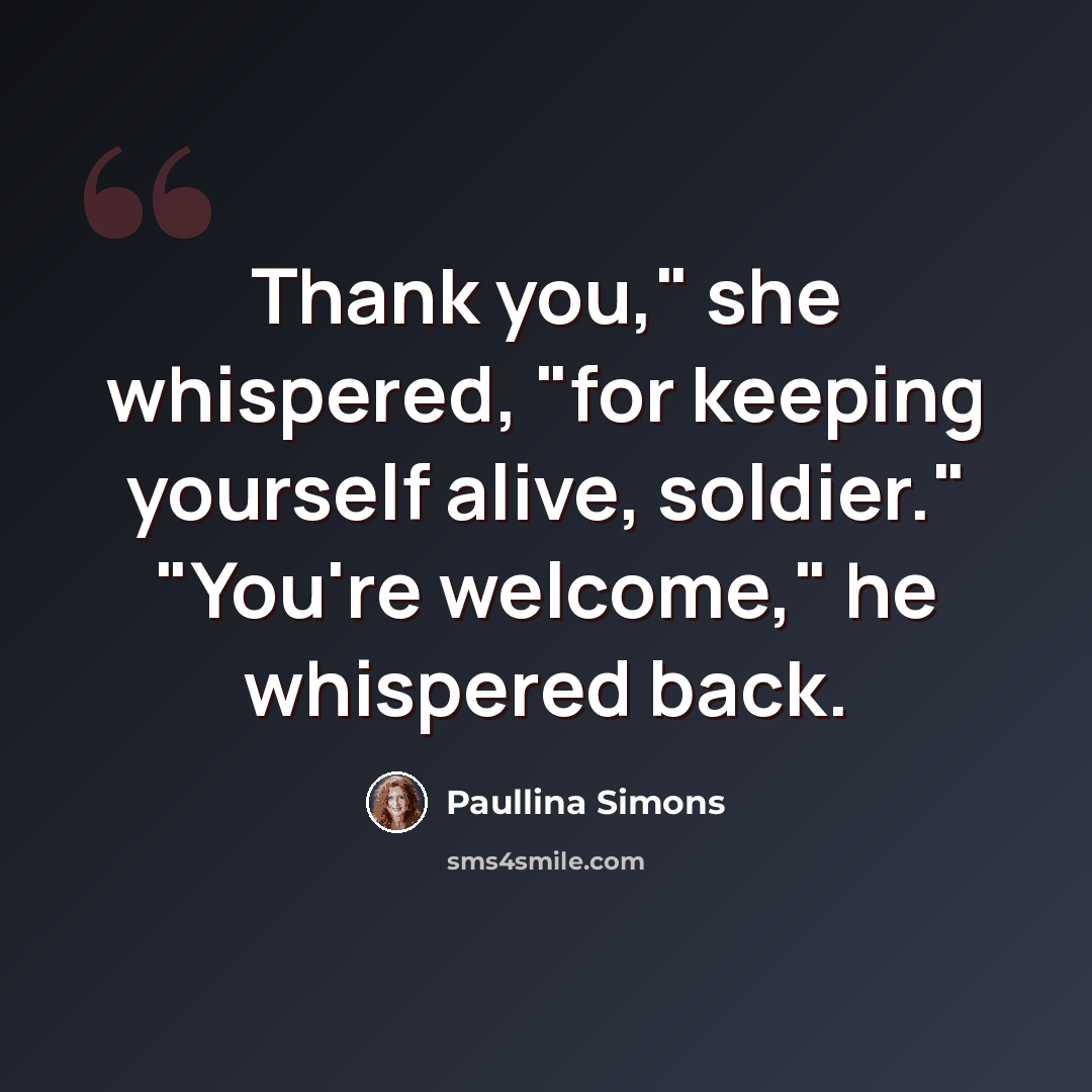 “Thank you," she whispered, "for keeping yourself alive, soldier." "You're welcome," he whispered back.” quote by Paullina Simons
