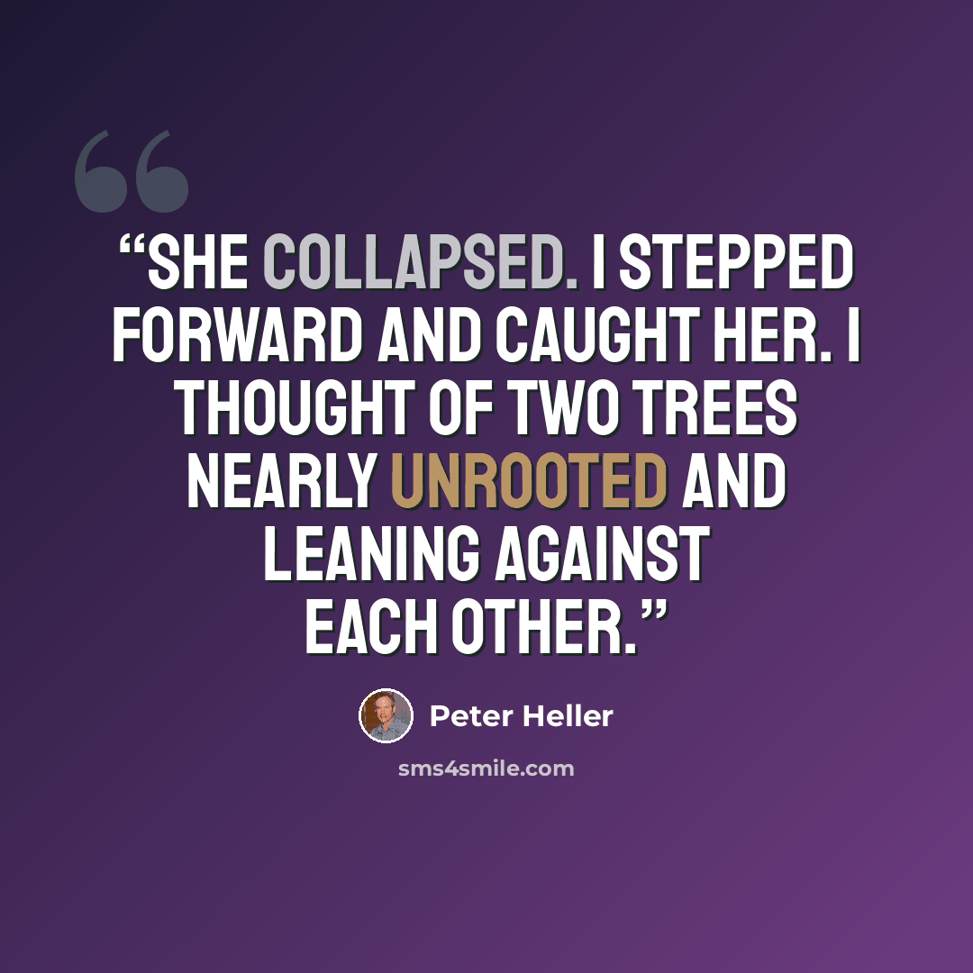“She collapsed. I stepped forward and caught her. I thought of two trees nearly unrooted and leaning against each other.” quote by Peter Heller