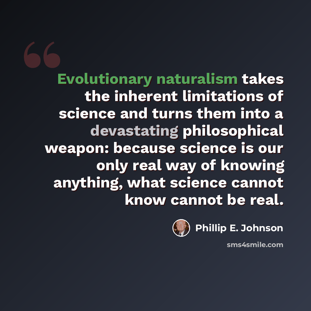 “Evolutionary naturalism takes the inherent limitations of science and turns them into a devastating philosophical weapon: because science is our only real way of knowing anything, what science cannot know cannot be real.” quote by Phillip E. Johnson