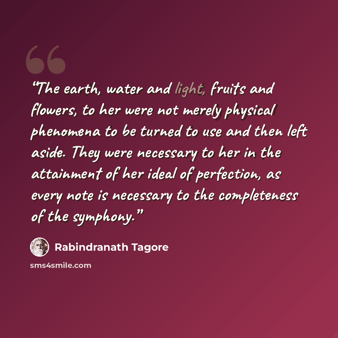 “The earth, water and light, fruits and flowers, to her were not merely physical phenomena to be turned to use and then left aside. They were necessary to her in the attainment of her ideal of perfection, as every note is necessary to the completeness of the symphony.” quote by Rabindranath Tagore