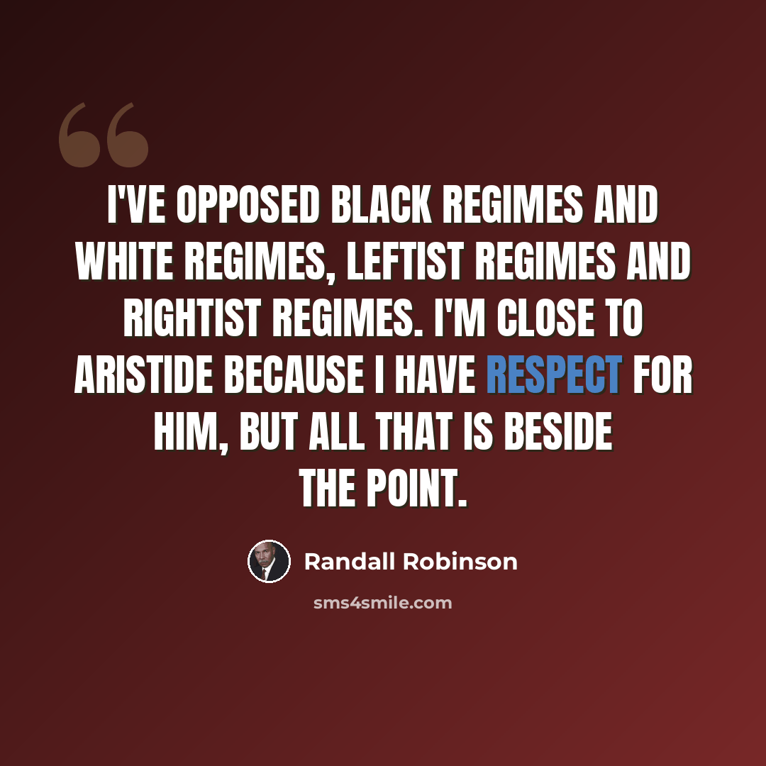 “I've opposed black regimes and white regimes, leftist regimes and rightist regimes. I'm close to Aristide because I have respect for him, but all that is beside the point.” quote by Randall Robinson