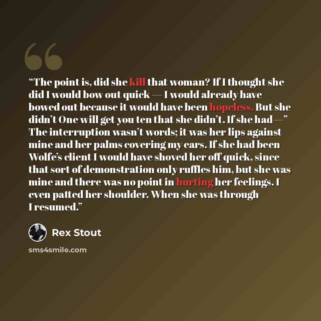 “The point is, did she kill that woman? If I thought she did I would bow out quick — I would already have bowed out because it would have been hopeless. But she didn’t One will get you ten that she didn’t. If she had—” The interruption wasn’t words; it was her lips against mine and her palms…” quote by Rex Stout