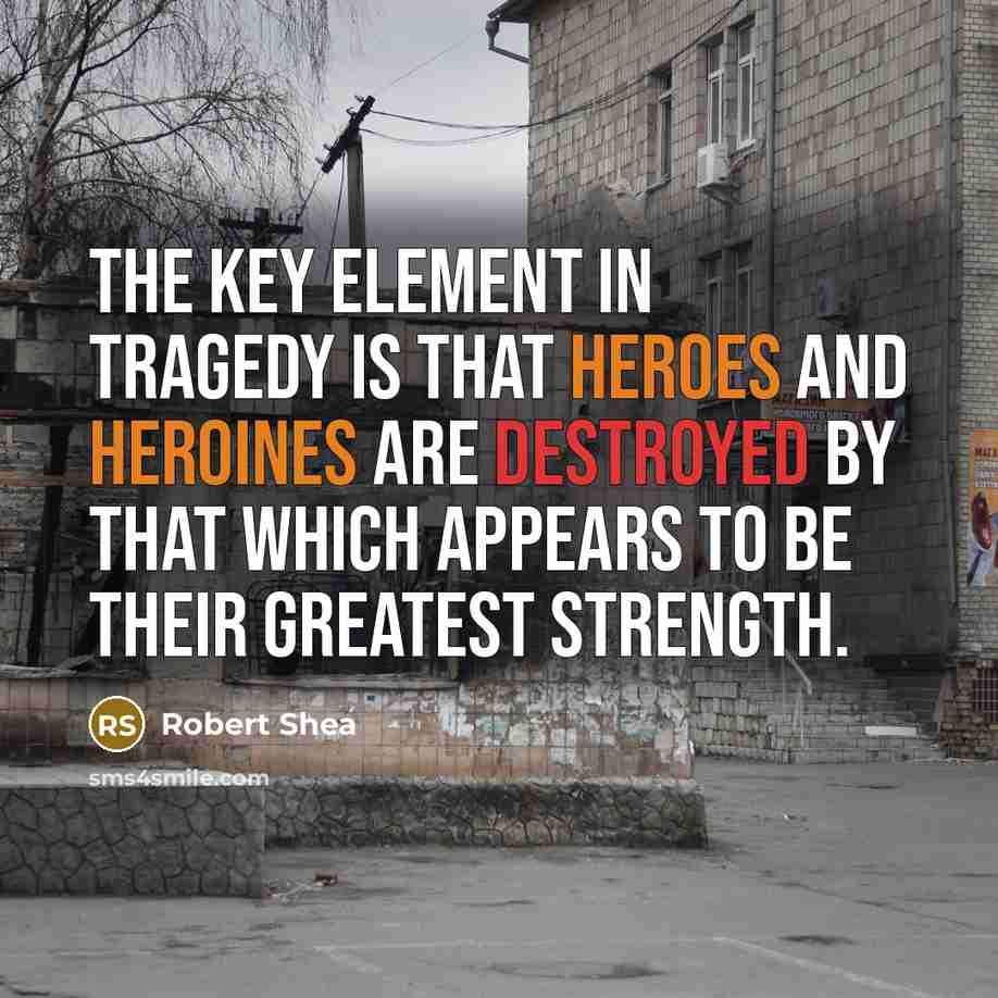 “The key element in tragedy is that heroes and heroines are destroyed by that which appears to be their greatest strength.” quote by Robert Shea